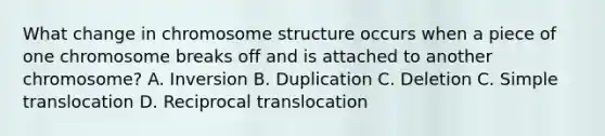 What change in chromosome structure occurs when a piece of one chromosome breaks off and is attached to another chromosome? A. Inversion B. Duplication C. Deletion C. Simple translocation D. Reciprocal translocation