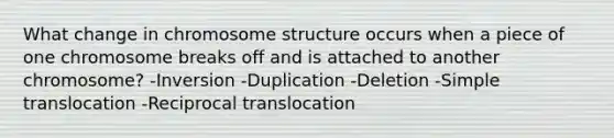 What change in chromosome structure occurs when a piece of one chromosome breaks off and is attached to another chromosome? -Inversion -Duplication -Deletion -Simple translocation -Reciprocal translocation