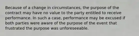 Because of a change in circumstances, the purpose of the contract may have no value to the party entitled to receive performance. In such a case, performance may be excused if both parties were aware of the purpose of the event that frustrated the purpose was unforeseeable.