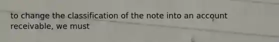 to change the classification of the note into an account receivable, we must