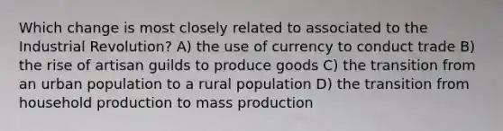 Which change is most closely related to associated to the Industrial Revolution? A) the use of currency to conduct trade B) the rise of artisan guilds to produce goods C) the transition from an urban population to a rural population D) the transition from household production to mass production