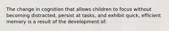 The change in cognition that allows children to focus without becoming distracted, persist at tasks, and exhibit quick, efficient memory is a result of the development of: