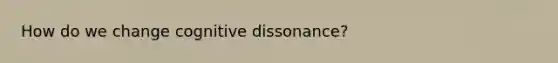 How do we change cognitive dissonance?