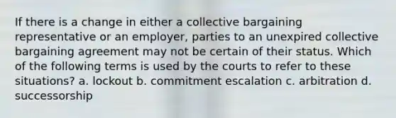 If there is a change in either a collective bargaining representative or an employer, parties to an unexpired collective bargaining agreement may not be certain of their status. Which of the following terms is used by the courts to refer to these situations? a. lockout b. commitment escalation c. arbitration d. successorship