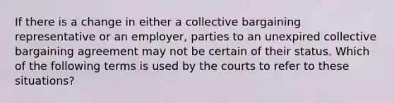 If there is a change in either a collective bargaining representative or an employer, parties to an unexpired collective bargaining agreement may not be certain of their status. Which of the following terms is used by the courts to refer to these situations?