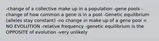 -change of a collective make up in a population -gene pools -change of how common a gene is in a pool -Genetic equilibrium (alleles stay constant) -no change in make up of a gene pool = NO EVOLUTION -relative frequency -genetic equilibrium is the OPPOSITE of evolution -very unlikely