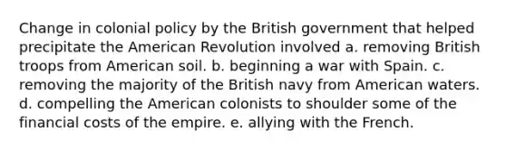 Change in colonial policy by the British government that helped precipitate the American Revolution involved a. removing British troops from American soil. b. beginning a war with Spain. c. removing the majority of the British navy from American waters. d. compelling the American colonists to shoulder some of the financial costs of the empire. e. allying with the French.