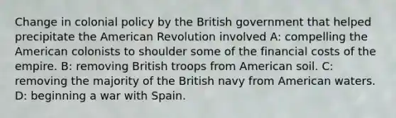 Change in colonial policy by the British government that helped precipitate the American Revolution involved A: compelling the American colonists to shoulder some of the financial costs of the empire. B: removing British troops from American soil. C: removing the majority of the British navy from American waters. D: beginning a war with Spain.