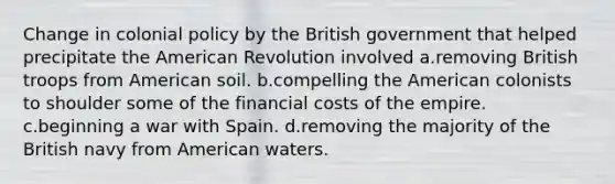 Change in colonial policy by the British government that helped precipitate the American Revolution involved a.removing British troops from American soil. b.compelling the American colonists to shoulder some of the financial costs of the empire. c.beginning a war with Spain. d.removing the majority of the British navy from American waters.