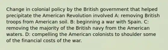 Change in colonial policy by the British government that helped precipitate the American Revolution involved A: removing British troops from American soil. B: beginning a war with Spain. C: removing the majority of the British navy from the American waters. D: compelling the American colonists to shoulder some of the financial costs of the war.