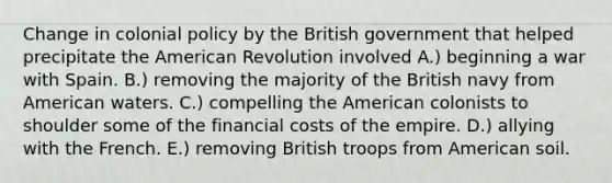 Change in colonial policy by the British government that helped precipitate the American Revolution involved A.) beginning a war with Spain. B.) removing the majority of the British navy from American waters. C.) compelling the American colonists to shoulder some of the financial costs of the empire. D.) allying with the French. E.) removing British troops from American soil.