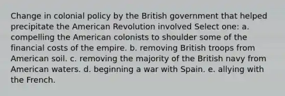 Change in colonial policy by the British government that helped precipitate the American Revolution involved Select one: a. compelling the American colonists to shoulder some of the financial costs of the empire. b. removing British troops from American soil. c. removing the majority of the British navy from American waters. d. beginning a war with Spain. e. allying with the French.