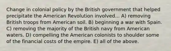 Change in colonial policy by the British government that helped precipitate the American Revolution involved... A) removing British troops from American soil. B) beginning a war with Spain. C) removing the majority of the British navy from American waters. D) compelling the American colonists to shoulder some of the financial costs of the empire. E) all of the above.