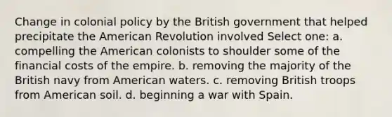 Change in colonial policy by the British government that helped precipitate the American Revolution involved Select one: a. compelling the American colonists to shoulder some of the financial costs of the empire. b. removing the majority of the British navy from American waters. c. removing British troops from American soil. d. beginning a war with Spain.