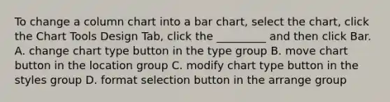 To change a column chart into a bar chart, select the chart, click the Chart Tools Design Tab, click the _________ and then click Bar. A. change chart type button in the type group B. move chart button in the location group C. modify chart type button in the styles group D. format selection button in the arrange group