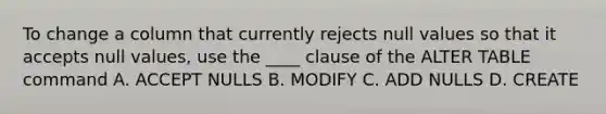 To change a column that currently rejects null values so that it accepts null values, use the ____ clause of the ALTER TABLE command A. ACCEPT NULLS B. MODIFY C. ADD NULLS D. CREATE