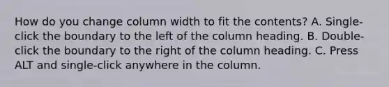 How do you change column width to fit the contents? A. Single-click the boundary to the left of the column heading. B. Double-click the boundary to the right of the column heading. C. Press ALT and single-click anywhere in the column.