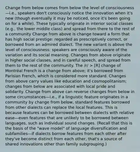 Change from below comes from below the level of consciousness—i.e., speakers don't consciously notice the innovation when it's new (though eventually it may be noticed, once it's been going on for a while). These typically originate in interior social classes (e.g., the lower middle class) and spread from there to the rest of a community Change from above is change toward a form that has high social prestige: regarded as prescriptively correct, or borrowed from an admired dialect. The new variant is above the level of consciousness: speakers are consciously aware of the variation and its social meaning. Changes from above originate in higher social classes, and in careful speech, and spread from them to the rest of the community. The /r/ > [R] change of Montréal French is a change from above; it's borrowed from Parisian French, which is considered more standard. Changes from above carry values like education and cosmopolitanism; changes from below are associated with local pride and solidarity. Change from above can reverse changes from below in some circumstances—i.e., if a linguistic feature originates in a community by change from below, standard features borrowed from other dialects can replace the local features. This is because features can be borrowed between dialects with relative ease—even features that are unlikely to be borrowed between languages, such as individual sound changes. (Recall that this is the basis of the "wave model" of language diversification and subfamilies—if dialects borrow features from each other after they've become distinct from each other, that's a source of shared innovations other than family subgrouping.)