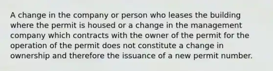 A change in the company or person who leases the building where the permit is housed or a change in the management company which contracts with the owner of the permit for the operation of the permit does not constitute a change in ownership and therefore the issuance of a new permit number.