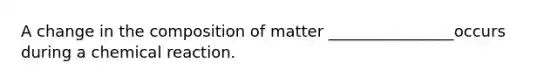 A change in the composition of matter ________________occurs during a chemical reaction.