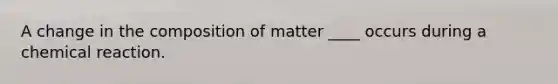 A change in the composition of matter ____ occurs during a chemical reaction.