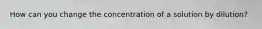 How can you change the concentration of a solution by dilution?