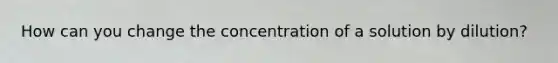 How can you change the concentration of a solution by dilution?