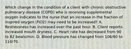 Which change in the condition of a client with chronic obstructive pulmonary disease (COPD) who is receiving supplemental oxygen indicates to the nurse that an increase in the fraction of inspired oxygen (FiO2) may need to be increased? A. Restlessness has increased over the past hour. B. Client reports increased mouth dryness. C. Heart rate has decreased from 90 to 82 beats/min. D. Blood pressure has changed from 106/80 to 110/70.