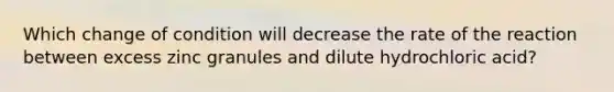 Which change of condition will decrease the rate of the reaction between excess zinc granules and dilute hydrochloric acid?