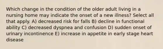 Which change in the condition of the older adult living in a nursing home may indicate the onset of a new illness? Select all that apply. A) decreased risk for falls B) decline in functional ability C) decreased dyspnea and confusion D) sudden onset of urinary incontinence E) increase in appetite in early stage heart disease