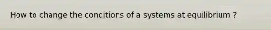 How to change the conditions of a systems at equilibrium ?