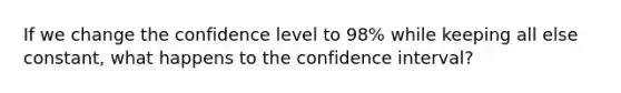 If we change the confidence level to 98% while keeping all else constant, what happens to the confidence interval?