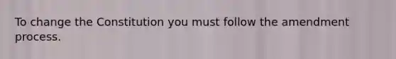 To change the Constitution you must follow the amendment process.