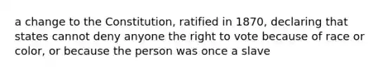 a change to the Constitution, ratified in 1870, declaring that states cannot deny anyone the right to vote because of race or color, or because the person was once a slave