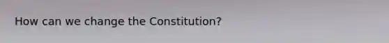 How can we change the Constitution?