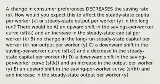 A change in consumer preferences DECREASES the saving rate (s). How would you expect this to affect the steady-state capital per worker (k) or steady-state output per worker (y) in the long run? There would be A) an upward shift in the savings-per-worker curve (sf(k)) and an increase in the steady-state capital per worker (k) B) no change in the long-run steady-state capital per worker (k) nor output per worker (y) C) a downward shift in the saving-per-worker curve (sf(k)) and a decrease in the steady-state capital per worker (k) D) a downward shift in the saving-per-worker curve (sf(k)) and an increase in the output per worker (y) E) an upward shift in the saving-per-worker curve (sf(k)) and and increase in the steady-state output per worker (y)