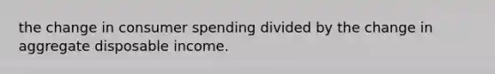 the change in consumer spending divided by the change in aggregate disposable income.