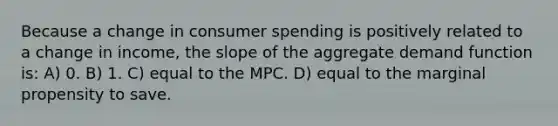 Because a change in consumer spending is positively related to a change in income, the slope of the aggregate demand function is: A) 0. B) 1. C) equal to the MPC. D) equal to the marginal propensity to save.