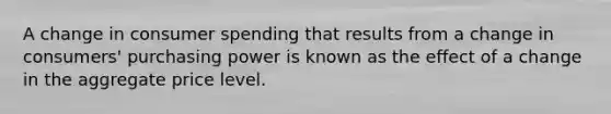 A change in consumer spending that results from a change in consumers' purchasing power is known as the effect of a change in the aggregate price level.