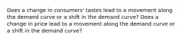 Does a change in consumers' tastes lead to a movement along the demand curve or a shift in the demand curve? Does a change in price lead to a movement along the demand curve or a shift in the demand curve?