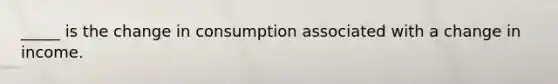 _____ is the change in consumption associated with a change in income.