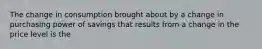 The change in consumption brought about by a change in purchasing power of savings that results from a change in the price level is the
