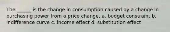 The ______ is the change in consumption caused by a change in purchasing power from a price change. a. budget constraint b. indifference curve c. income effect d. substitution effect