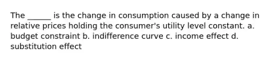 The ______ is the change in consumption caused by a change in relative prices holding the consumer's utility level constant. a. budget constraint b. indifference curve c. income effect d. substitution effect