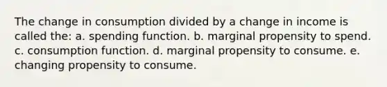 The change in consumption divided by a change in income is called the: a. spending function. b. marginal propensity to spend. c. consumption function. d. marginal propensity to consume. e. changing propensity to consume.