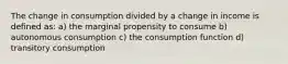 The change in consumption divided by a change in income is defined as: a) the marginal propensity to consume b) autonomous consumption c) the consumption function d) transitory consumption