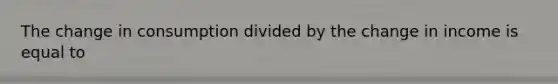 The change in consumption divided by the change in income is equal to