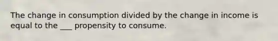 The change in consumption divided by the change in income is equal to the ___ propensity to consume.