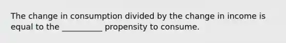 The change in consumption divided by the change in income is equal to the __________ propensity to consume.