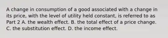 A change in consumption of a good associated with a change in its​ price, with the level of utility held​ constant, is referred to as Part 2 A. the wealth effect. B. the total effect of a price change. C. the substitution effect. D. the income effect.